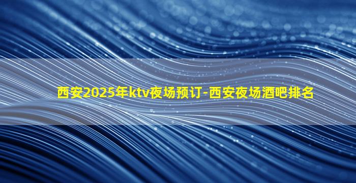 西安2025年ktv夜场预订-西安夜场酒吧排名