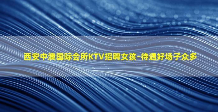 西安中澳国际会所KTV招聘女孩-待遇好场子众多