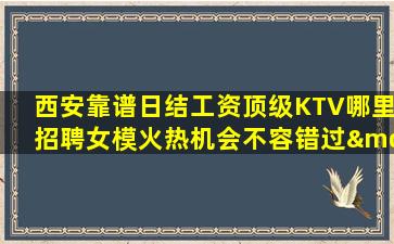 西安靠谱日结工资顶级KTV哪里招聘女模火热机会不容错过—