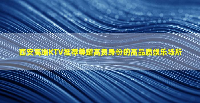 西安高端KTV推荐尊耀高贵身份的高品质娱乐场所